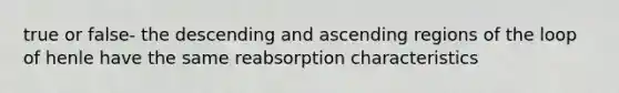 true or false- the descending and ascending regions of the loop of henle have the same reabsorption characteristics