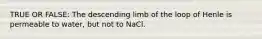 TRUE OR FALSE: The descending limb of the loop of Henle is permeable to water, but not to NaCl.