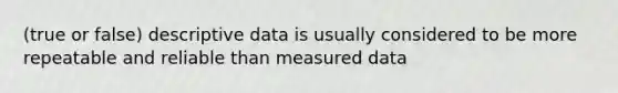 (true or false) descriptive data is usually considered to be more repeatable and reliable than measured data