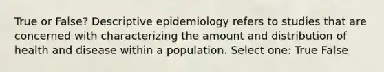 True or False? Descriptive epidemiology refers to studies that are concerned with characterizing the amount and distribution of health and disease within a population. Select one: True False