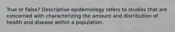 True or False? Descriptive epidemiology refers to studies that are concerned with characterizing the amount and distribution of health and disease within a population.