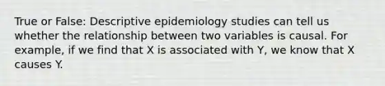 True or False: Descriptive epidemiology studies can tell us whether the relationship between two variables is causal. For example, if we find that X is associated with Y, we know that X causes Y.