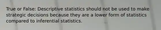 True or False: Descriptive statistics should not be used to make strategic decisions because they are a lower form of statistics compared to inferential statistics.