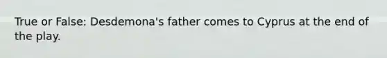 True or False: Desdemona's father comes to Cyprus at the end of the play.