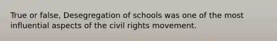 True or false, Desegregation of schools was one of the most influential aspects of the civil rights movement.