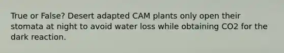 True or False? Desert adapted CAM plants only open their stomata at night to avoid water loss while obtaining CO2 for the dark reaction.