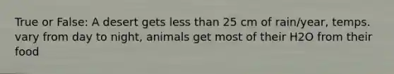 True or False: A desert gets less than 25 cm of rain/year, temps. vary from day to night, animals get most of their H2O from their food