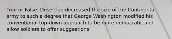 True or False: Desertion decreased the size of the Continental army to such a degree that George Washington modified his conventional top-down approach to be more democratic and allow soldiers to offer suggestions