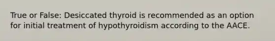 True or False: Desiccated thyroid is recommended as an option for initial treatment of hypothyroidism according to the AACE.