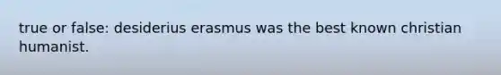 true or false: desiderius erasmus was the best known christian humanist.