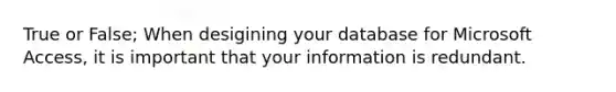 True or False; When desigining your database for Microsoft Access, it is important that your information is redundant.