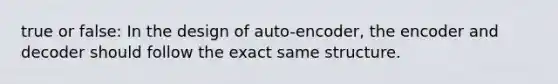 true or false: In the design of auto-encoder, the encoder and decoder should follow the exact same structure.