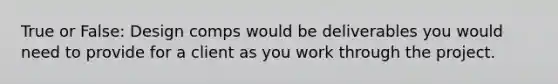 True or False: Design comps would be deliverables you would need to provide for a client as you work through the project.