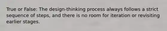 True or False: The design-thinking process always follows a strict sequence of steps, and there is no room for iteration or revisiting earlier stages.
