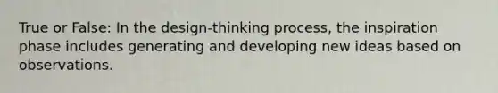 True or False: In the design-thinking process, the inspiration phase includes generating and developing new ideas based on observations.