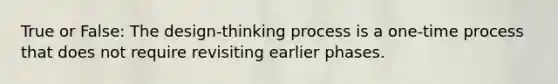 True or False: The design-thinking process is a one-time process that does not require revisiting earlier phases.