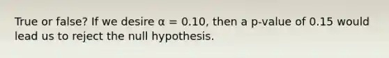 True or false? If we desire α = 0.10, then a p-value of 0.15 would lead us to reject the null hypothesis.