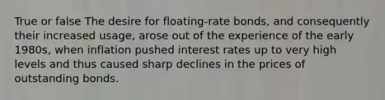 True or false The desire for floating-rate bonds, and consequently their increased usage, arose out of the experience of the early 1980s, when inflation pushed interest rates up to very high levels and thus caused sharp declines in the prices of outstanding bonds.