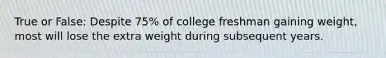 True or False: Despite 75% of college freshman gaining weight, most will lose the extra weight during subsequent years.