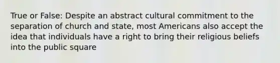 True or False: Despite an abstract cultural commitment to the separation of church and state, most Americans also accept the idea that individuals have a right to bring their religious beliefs into the public square