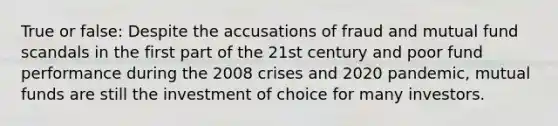 True or false: Despite the accusations of fraud and mutual fund scandals in the first part of the 21st century and poor fund performance during the 2008 crises and 2020 pandemic, mutual funds are still the investment of choice for many investors.