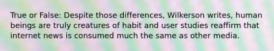 True or False: Despite those differences, Wilkerson writes, human beings are truly creatures of habit and user studies reaffirm that internet news is consumed much the same as other media.