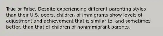 True or False, Despite experiencing different parenting styles than their U.S. peers, children of immigrants show levels of adjustment and achievement that is similar to, and sometimes better, than that of children of nonimmigrant parents.