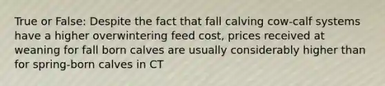 True or False: Despite the fact that fall calving cow-calf systems have a higher overwintering feed cost, prices received at weaning for fall born calves are usually considerably higher than for spring-born calves in CT