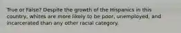 True or False? Despite the growth of the Hispanics in this country, whites are more likely to be poor, unemployed, and incarcerated than any other racial category.