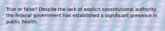True or false? Despite the lack of explicit constitutional authority the federal government has established a significant presence in public health.