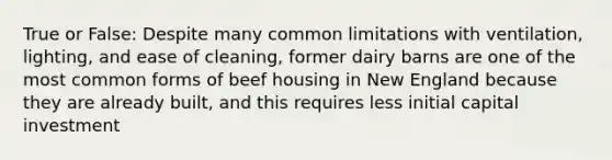 True or False: Despite many common limitations with ventilation, lighting, and ease of cleaning, former dairy barns are one of the most common forms of beef housing in New England because they are already built, and this requires less initial capital investment