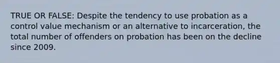 TRUE OR FALSE: Despite the tendency to use probation as a control value mechanism or an alternative to incarceration, the total number of offenders on probation has been on the decline since 2009.