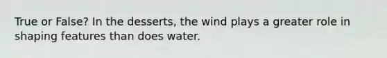 True or False? In the desserts, the wind plays a greater role in shaping features than does water.