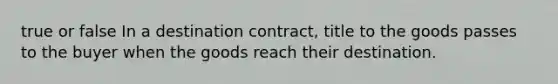 true or false In a destination contract, title to the goods passes to the buyer when the goods reach their destination.