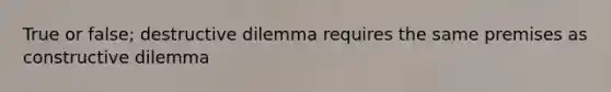 True or false; destructive dilemma requires the same premises as constructive dilemma