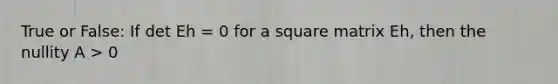 True or False: If det Eh = 0 for a square matrix Eh, then the nullity A > 0