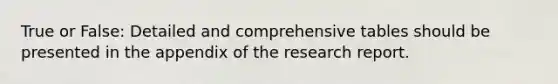 True or False: Detailed and comprehensive tables should be presented in the appendix of the research report.