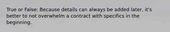 True or False: Because details can always be added later, it's better to not overwhelm a contract with specifics in the beginning.