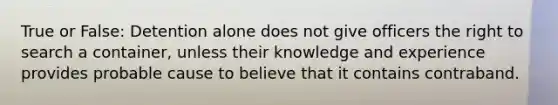 True or False: Detention alone does not give officers the right to search a container, unless their knowledge and experience provides probable cause to believe that it contains contraband.