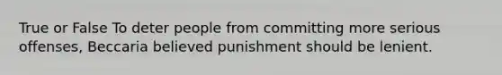 True or False To deter people from committing more serious offenses, Beccaria believed punishment should be lenient.