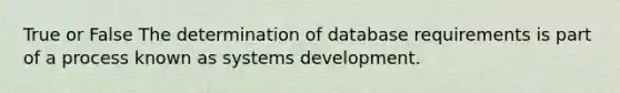 True or False The determination of database requirements is part of a process known as systems development.