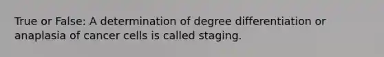 True or False: A determination of degree differentiation or anaplasia of cancer cells is called staging.