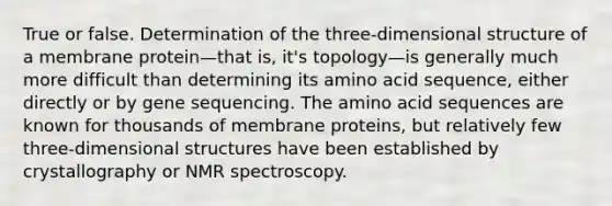 True or false. Determination of the three-dimensional structure of a membrane protein—that is, it's topology—is generally much more difficult than determining its amino acid sequence, either directly or by gene sequencing. The amino acid sequences are known for thousands of membrane proteins, but relatively few three-dimensional structures have been established by crystallography or NMR spectroscopy.