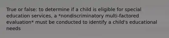 True or false: to determine if a child is eligible for special education services, a *nondiscriminatory multi-factored evaluation* must be conducted to identify a child's educational needs