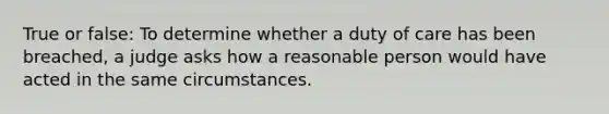 True or false: To determine whether a duty of care has been breached, a judge asks how a reasonable person would have acted in the same circumstances.