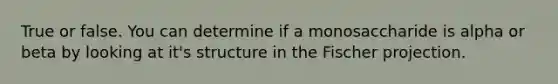 True or false. You can determine if a monosaccharide is alpha or beta by looking at it's structure in the Fischer projection.