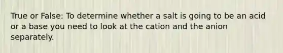 True or False: To determine whether a salt is going to be an acid or a base you need to look at the cation and the anion separately.