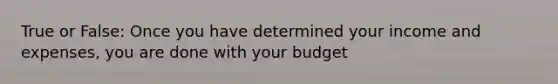 True or False: Once you have determined your income and expenses, you are done with your budget