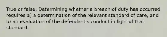 True or false: Determining whether a breach of duty has occurred requires a) a determination of the relevant standard of care, and b) an evaluation of the defendant's conduct in light of that standard.