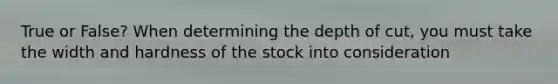 True or False? When determining the depth of cut, you must take the width and hardness of the stock into consideration